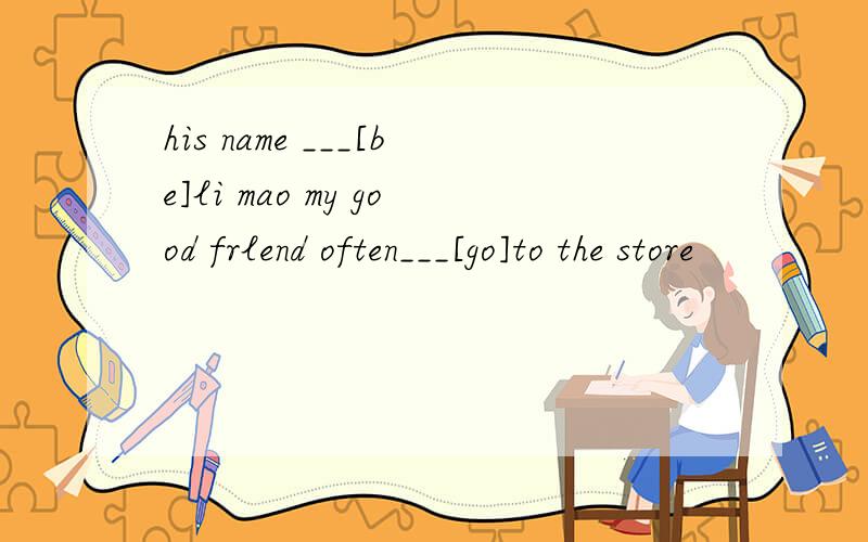 his name ___[be]li mao my good frlend often___[go]to the store
