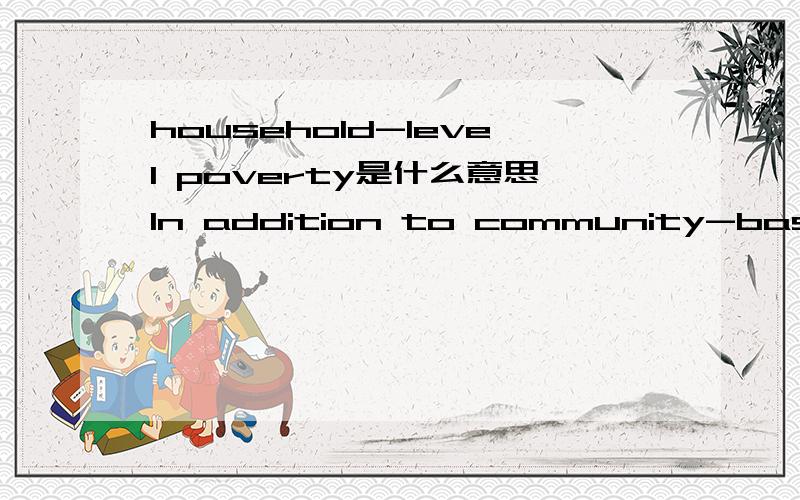 household-level poverty是什么意思In addition to community-based planning,a reliable social safety net must be provided if household-level poverty is to be substantially reduced in the future.这是原句