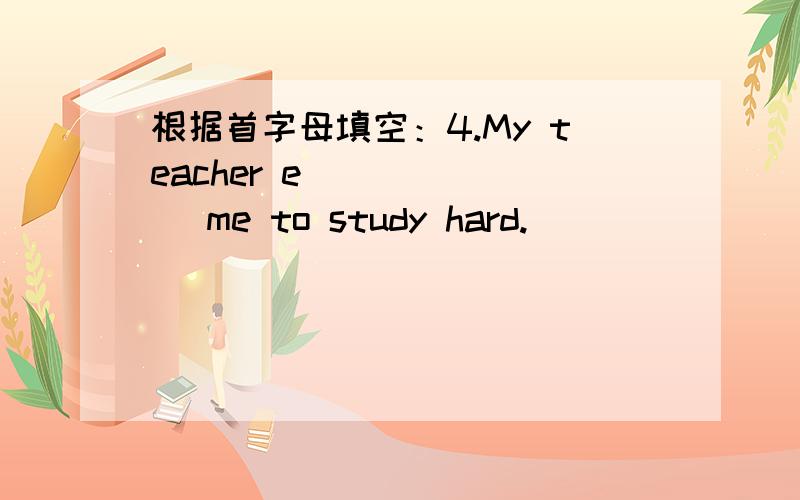 根据首字母填空：4.My teacher e_______ me to study hard.