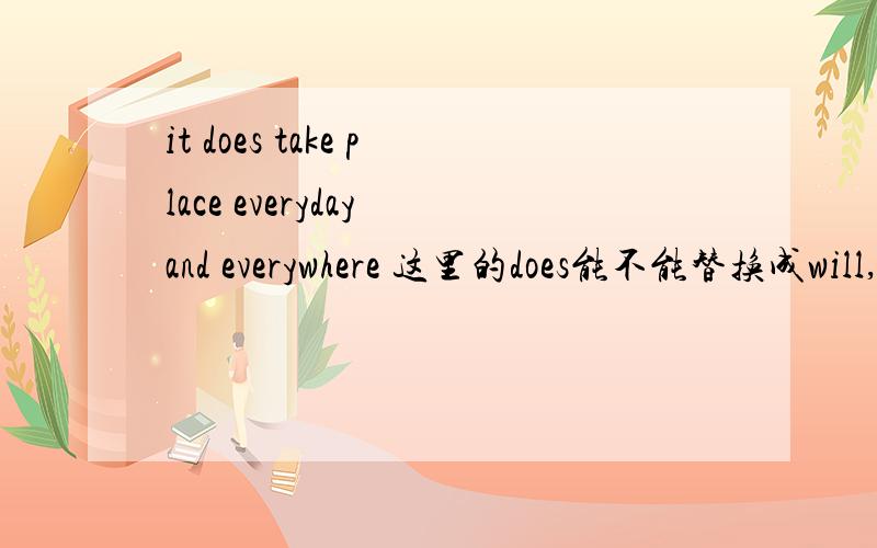 it does take place everyday and everywhere 这里的does能不能替换成will,或者能不能省去does可不可写成it  take place everyday and everywhere?那能不能写成it will take place everyday and everywhere.
