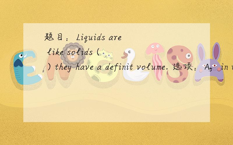 题目：Liquids are like solids ( ) they have a definit volume. 选项：A：in that；B：for that；C:for which；D:in which. 就一题  拜托啦