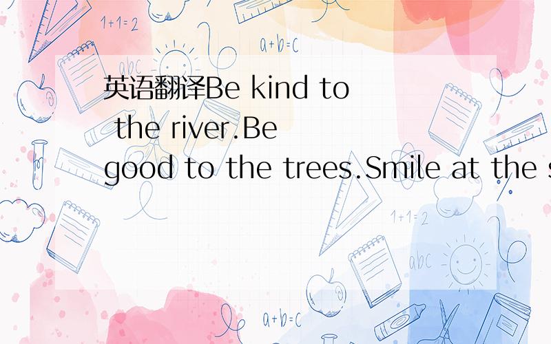英语翻译Be kind to the river.Be good to the trees.Smile at the sunshine,and bow to the breeze.Be friendly to nature,and nature will be friendly to you!