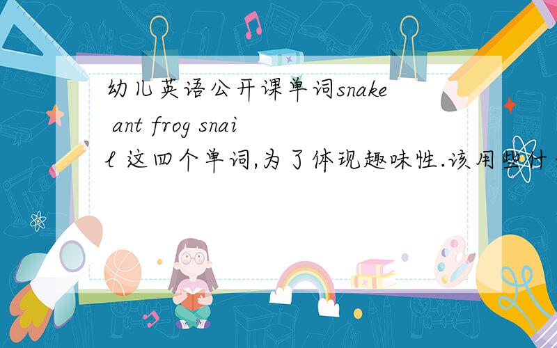 幼儿英语公开课单词snake ant frog snail 这四个单词,为了体现趣味性.该用些什么方法让课堂更活泼生动,能对外开放