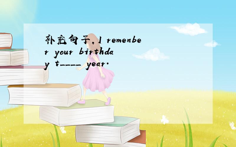补充句子,I remenber your birthday t____ year.