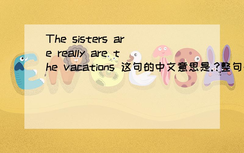 The sisters are really are the vacations 这句的中文意思是.?整句的翻译是.?