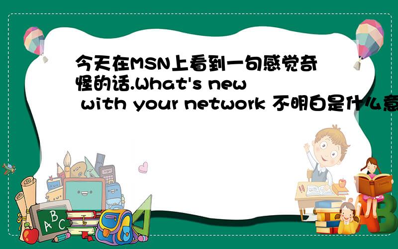 今天在MSN上看到一句感觉奇怪的话.What's new with your network 不明白是什么意思.这是习惯用语呢,还是省略那些词,还是什么.请高手解释一下.谢谢