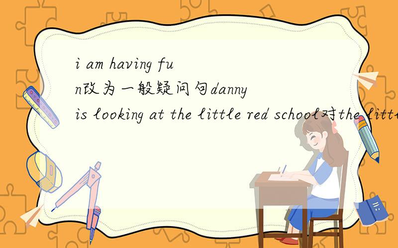 i am having fun改为一般疑问句danny is looking at the little red school对the little red school部分提