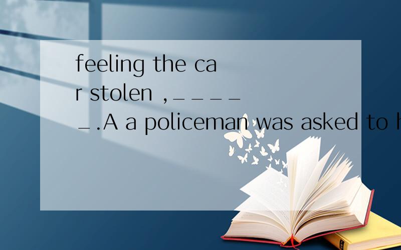 feeling the car stolen ,_____.A a policeman was asked to help B the area was searched thoroughlyC it was looked for everywhere D she hurried to a policeman fpr help