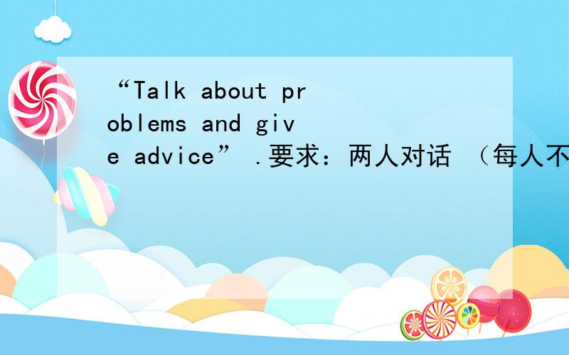 “Talk about problems and give advice” .要求：两人对话 （每人不低于10句）对话顺畅 ,不要有错的语法或病句.