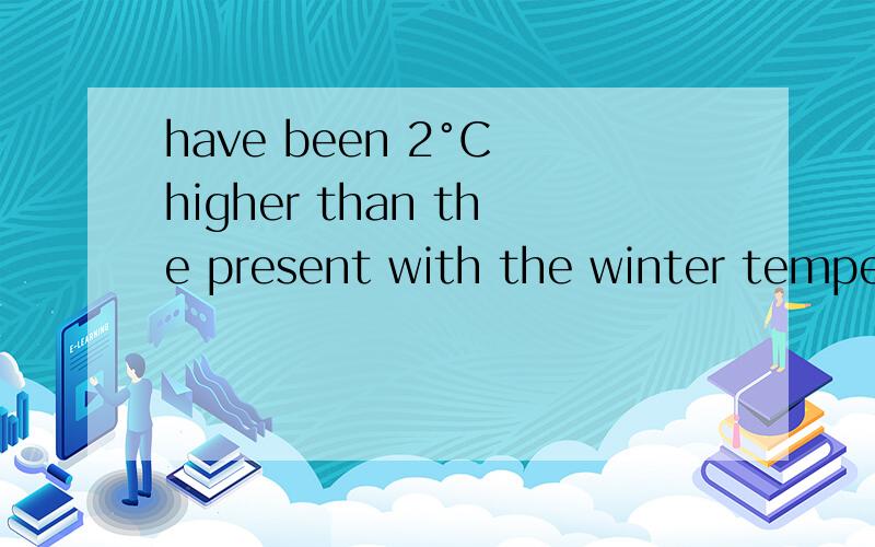 have been 2°C higher than the present with the winter temperature being 3-5°C higher这话到底咋翻译喽