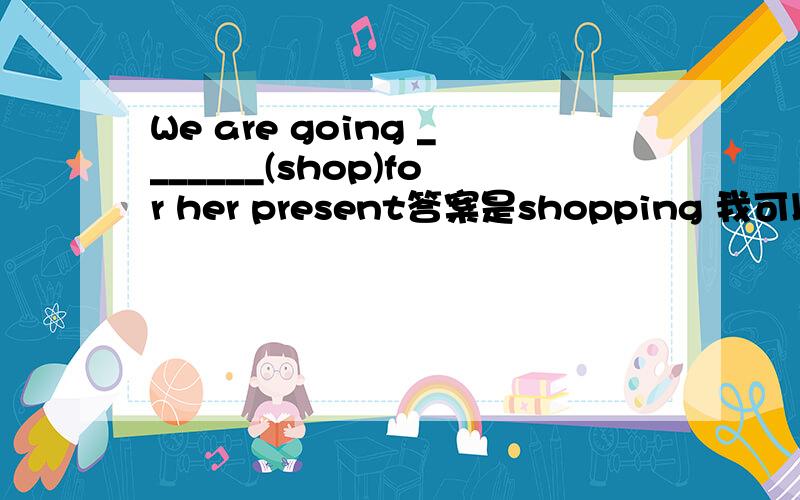 We are going _______(shop)for her present答案是shopping 我可以理解为固定短语 go shopping但是be going to 话 填 to shop