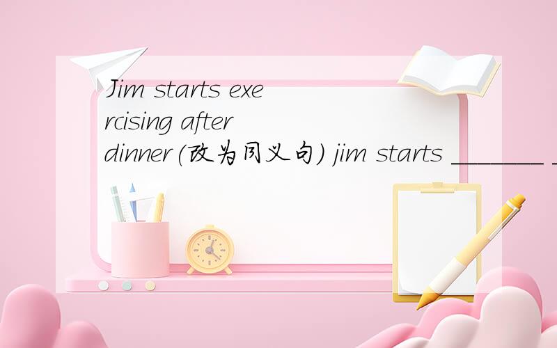 Jim starts exercising after dinner(改为同义句） jim starts _______ ________ after dinner