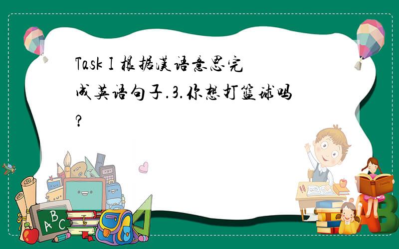 Task I 根据汉语意思完成英语句子.3.你想打篮球吗?