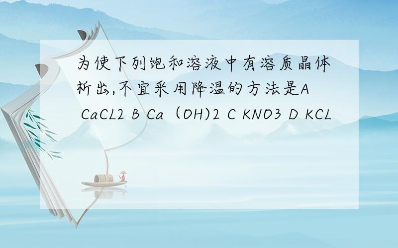 为使下列饱和溶液中有溶质晶体析出,不宜采用降温的方法是A CaCL2 B Ca（OH)2 C KNO3 D KCL
