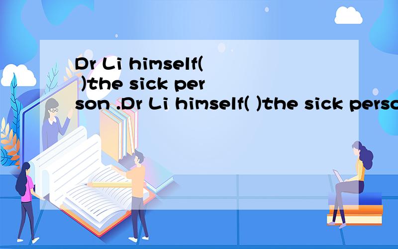 Dr Li himself( )the sick person .Dr Li himself( )the sick person .A.attend B.attended \x05C.be attended D.attends .I( )work to do now ,more than I can manage.A.had a good deal of B.have a good deal of C.had a good deal D.have a good deal The patient