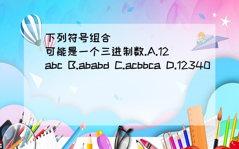 下列符号组合________可能是一个三进制数.A.12abc B.ababd C.acbbca D.12340