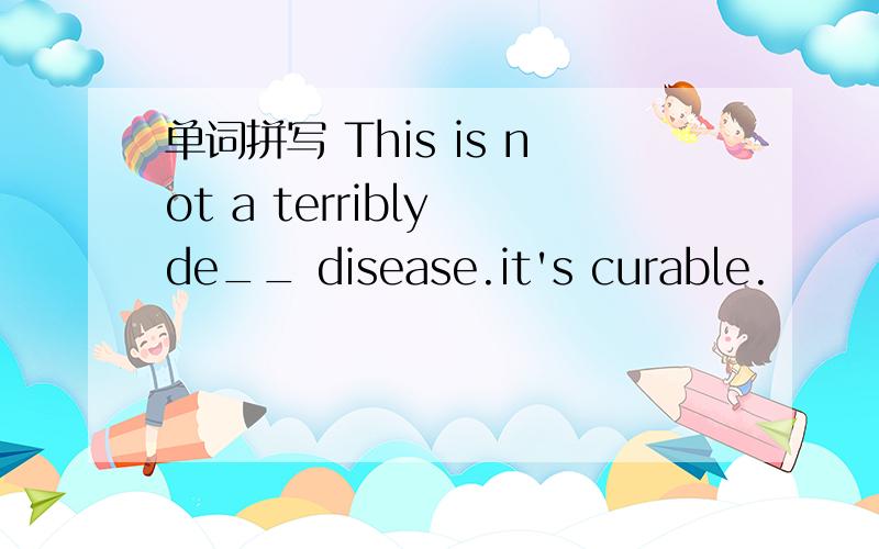 单词拼写 This is not a terribly de__ disease.it's curable.