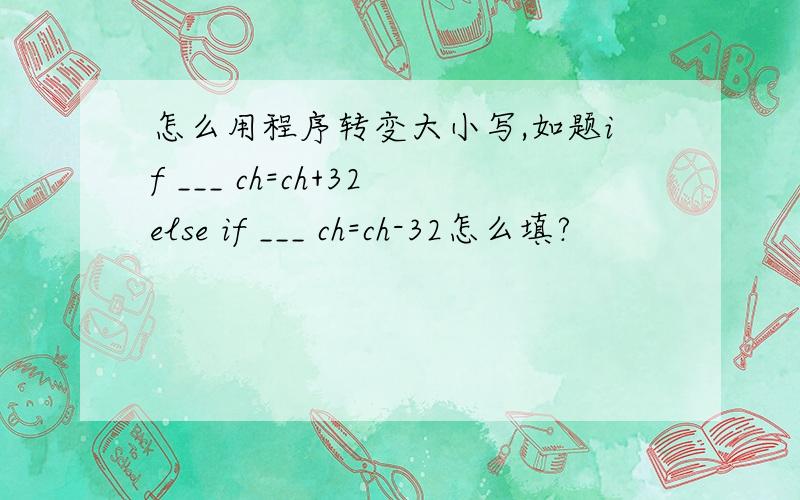 怎么用程序转变大小写,如题if ___ ch=ch+32else if ___ ch=ch-32怎么填?