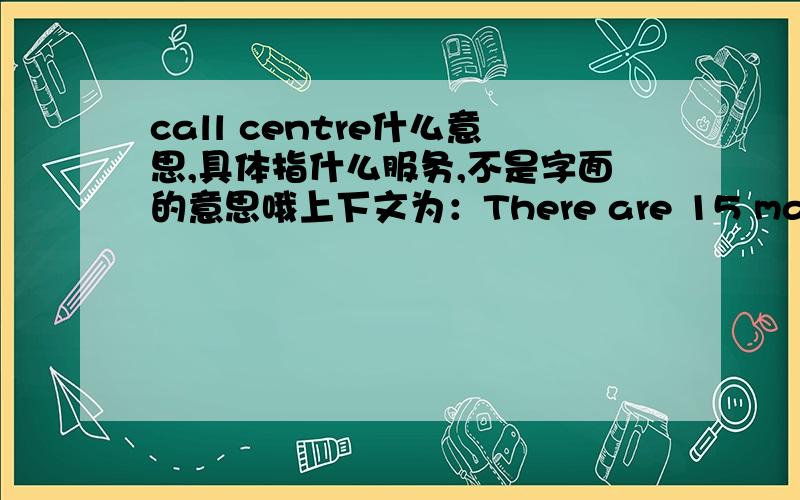 call centre什么意思,具体指什么服务,不是字面的意思哦上下文为：There are 15 managers,57 support and admin staff,400 call centre operators,and 20-30 support staff.