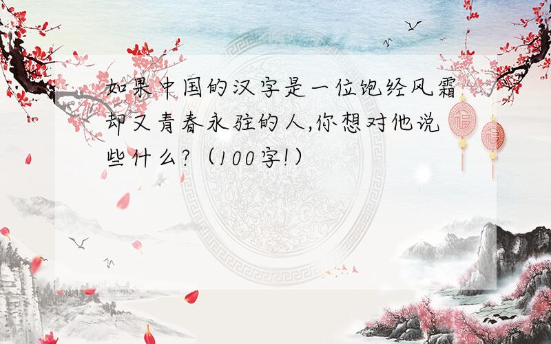如果中国的汉字是一位饱经风霜却又青春永驻的人,你想对他说些什么?（100字!）