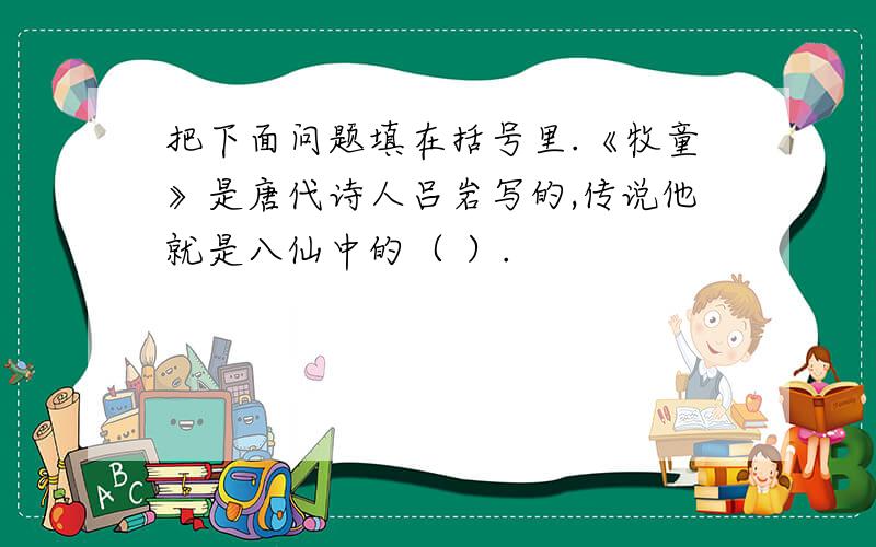 把下面问题填在括号里.《牧童》是唐代诗人吕岩写的,传说他就是八仙中的（ ）.