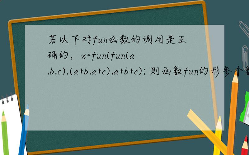 若以下对fun函数的调用是正确的：x=fun(fun(a,b,c),(a+b,a+c),a+b+c); 则函数fun的形参个数是几个?