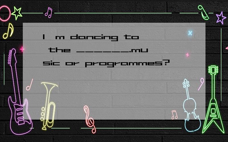 I'm dancing to the ______.music or programmes?