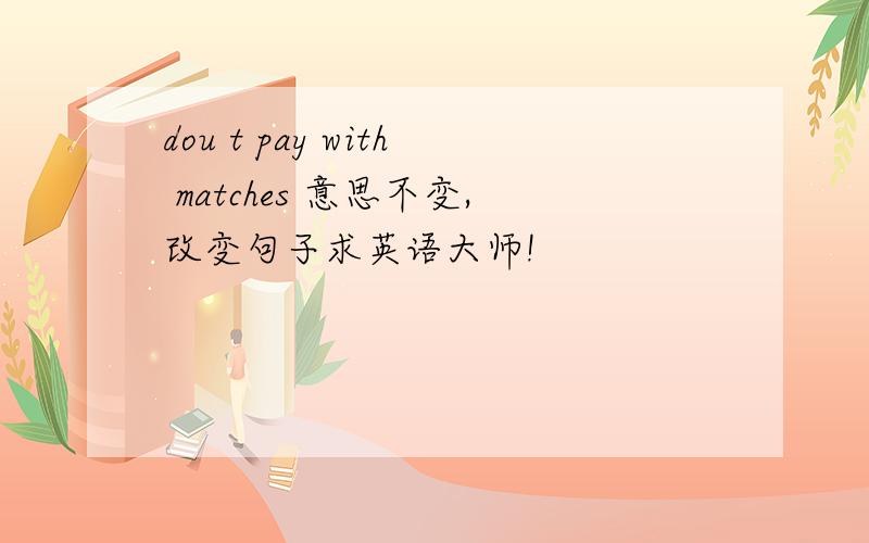 dou t pay with matches 意思不变,改变句子求英语大师!