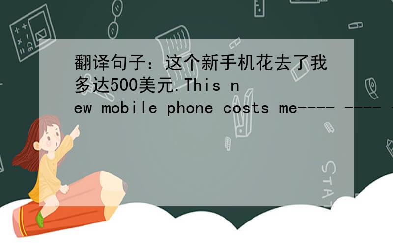 翻译句子：这个新手机花去了我多达500美元.This new mobile phone costs me---- ---- -----500 dollars.