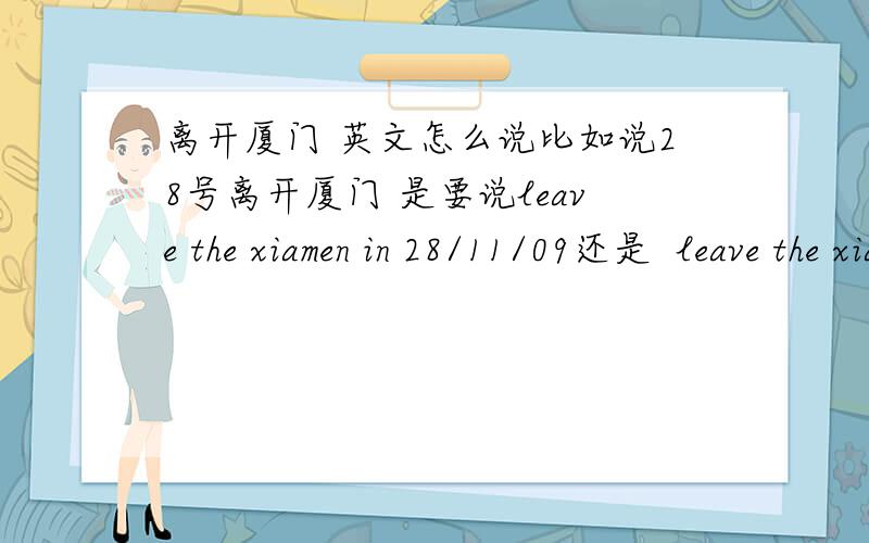 离开厦门 英文怎么说比如说28号离开厦门 是要说leave the xiamen in 28/11/09还是  leave the xiamen on 28/11/09要用the么那仅仅是  离开厦门  最标准的该如何说呢...