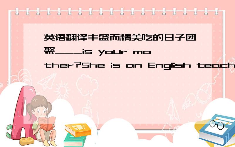 英语翻译丰盛而精美吃的日子团聚___is your mother?She is an English teacher in the school near my home .A What B Who C Which D Where