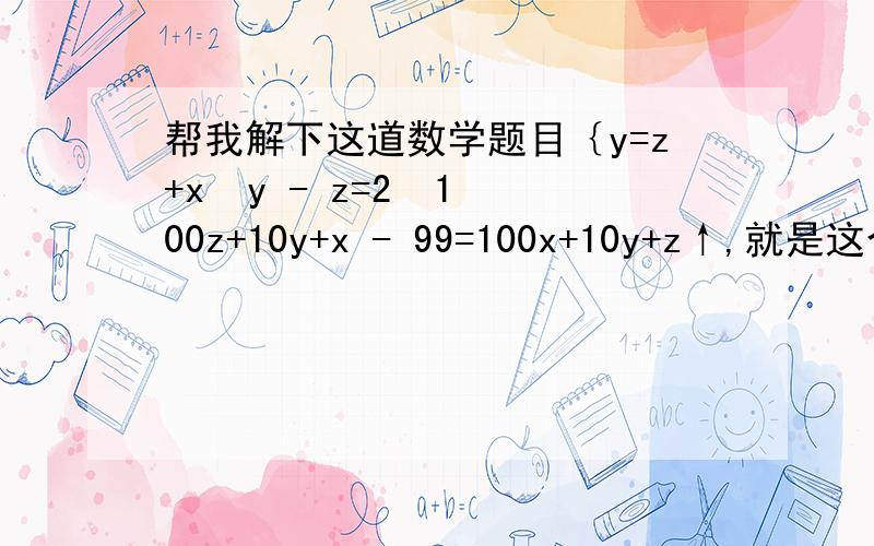 帮我解下这道数学题目｛y=z+x  y - z=2  100z+10y+x - 99=100x+10y+z↑,就是这个三元一次方程组   1. 要过程   2.格式要对  急!