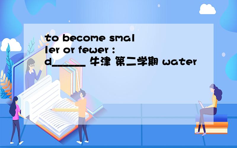 to become smaller or fewer :d______ 牛津 第二学期 water