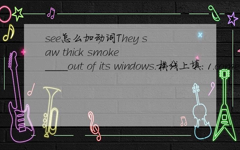 see怎么加动词They saw thick smoke____out of its windows.横线上填:1.come 2.came 3.comes 4.coming