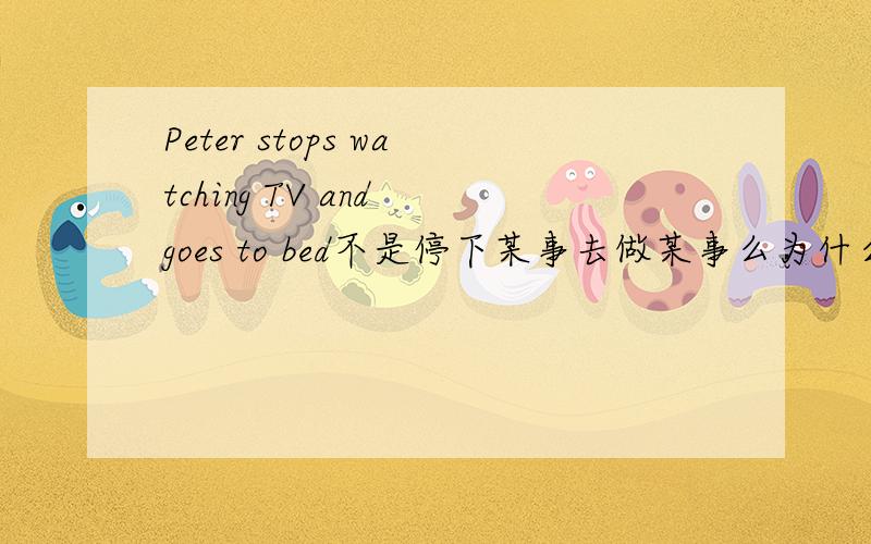 Peter stops watching TV and goes to bed不是停下某事去做某事么为什么用doing不是to do