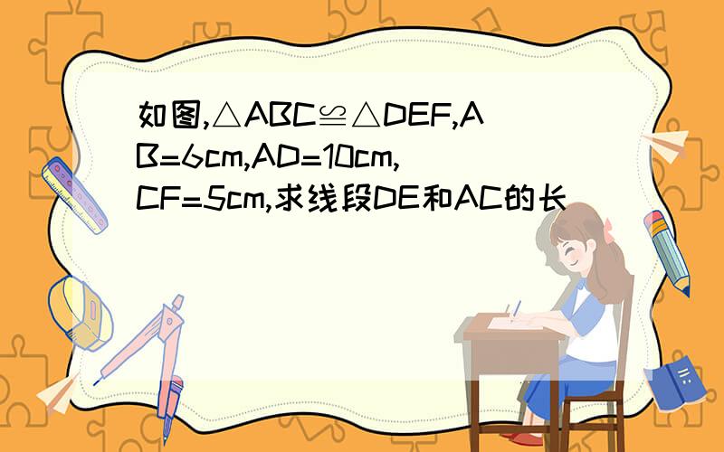 如图,△ABC≌△DEF,AB=6cm,AD=10cm,CF=5cm,求线段DE和AC的长