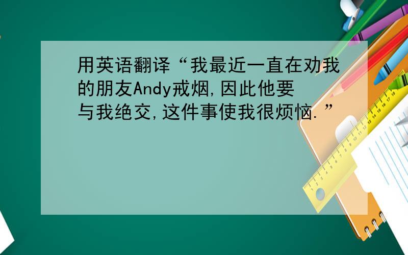 用英语翻译“我最近一直在劝我的朋友Andy戒烟,因此他要与我绝交,这件事使我很烦恼.”