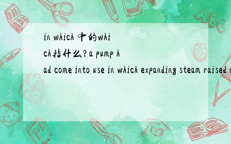in which 中的which指什么?a pump had come into use in which expanding steam raised a piston in a cylinder,and atmospheric pressure brought it down again when the steam condensed inside the cylinder to form a vacuum.