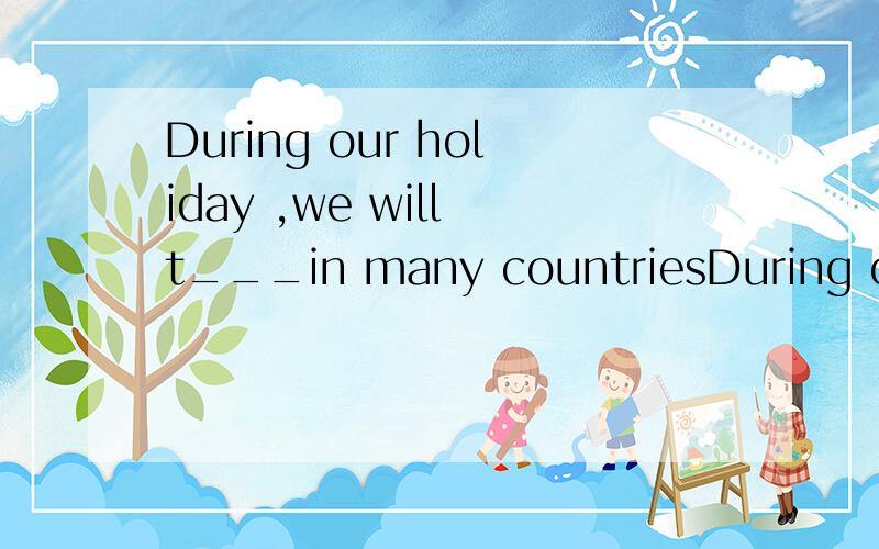 During our holiday ,we will t___in many countriesDuring our holiday ,we will t___in many countries