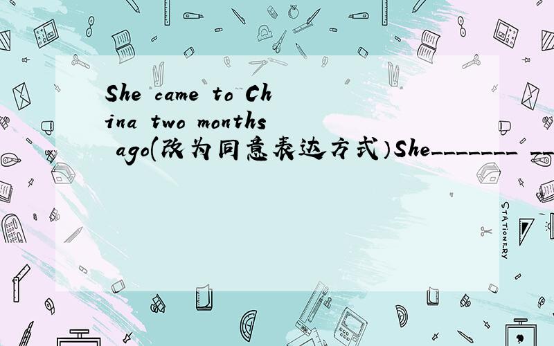 She came to China two months ago(改为同意表达方式）She_______ _______in China______two months ago