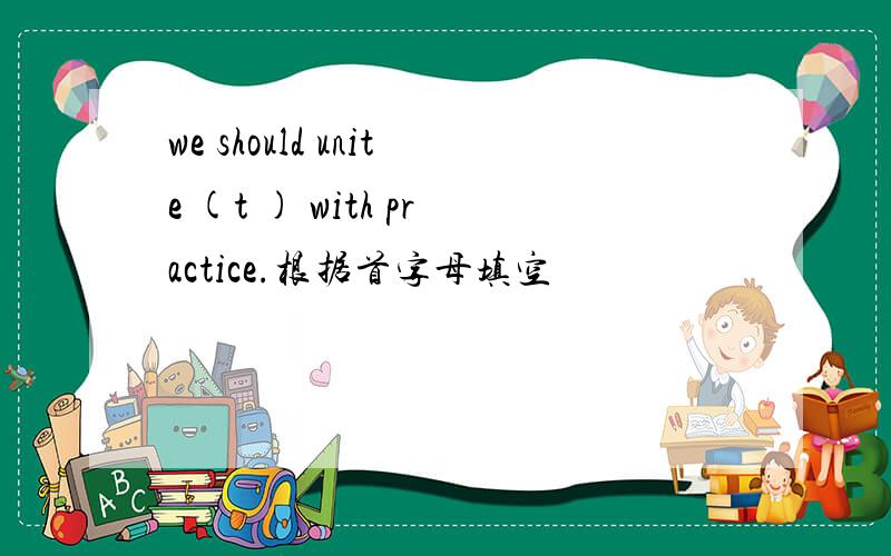 we should unite (t ) with practice.根据首字母填空