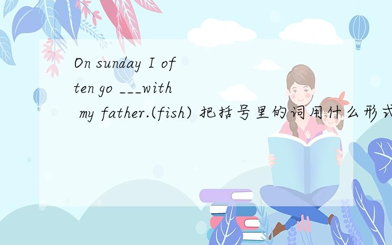 On sunday I often go ___with my father.(fish) 把括号里的词用什么形式填入?
