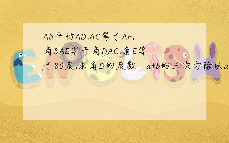 AB平行AD,AC等于AE,角BAE等于角DAC,角E等于80度,求角D的度数   a+b的三次方除以a+b的平方乘以（a-b）
