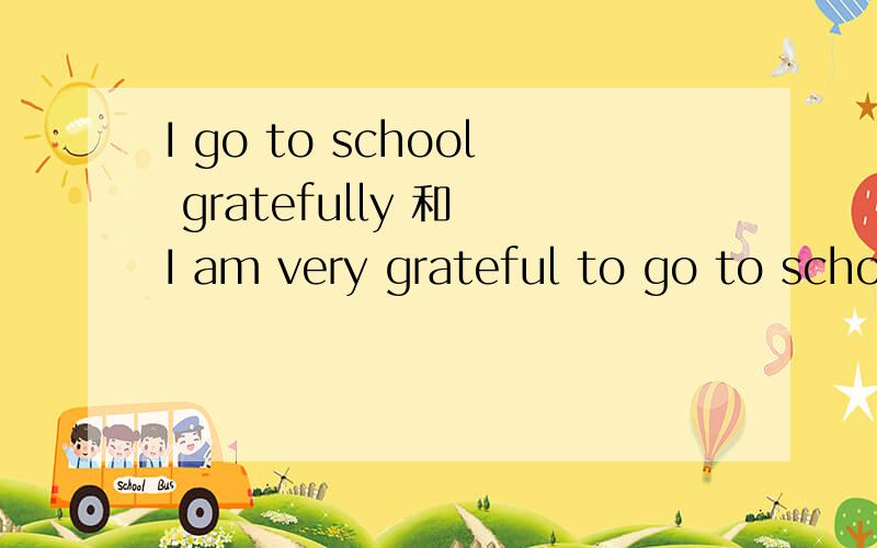I go to school gratefully 和 I am very grateful to go to school 有什么区别