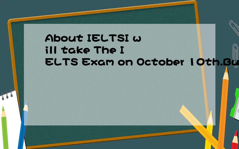 About IELTSI will take The IELTS Exam on October 10th.But I really don't know what can I do to prepare the exam.I'm in senior 2 now.And the homework is so much that I can't finish it.Who can give me some suggestions?A Time Schesule can be better.Than