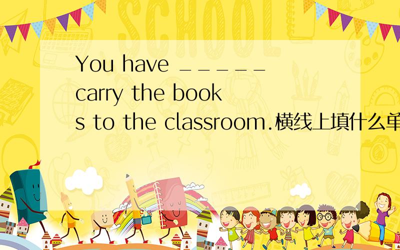 You have _____carry the books to the classroom.横线上填什么单词?从（many 、much、 of 、for、 with 、to这几个单词中选一个来填）