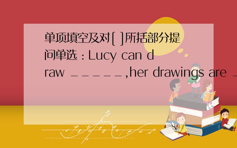 单项填空及对[ ]所括部分提问单选：Lucy can draw _____,her drawings are _____.A.good;good B.good;well C.well;good D.well;well对[ ]所括部分提问：She can [ play tennis ]._____ _____ she _____?