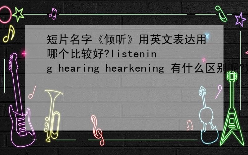 短片名字《倾听》用英文表达用哪个比较好?listening hearing hearkening 有什么区别呢?短片名字《倾听》用英文表达用哪个比较好?listening hearing hearkening 有什么区别呢?