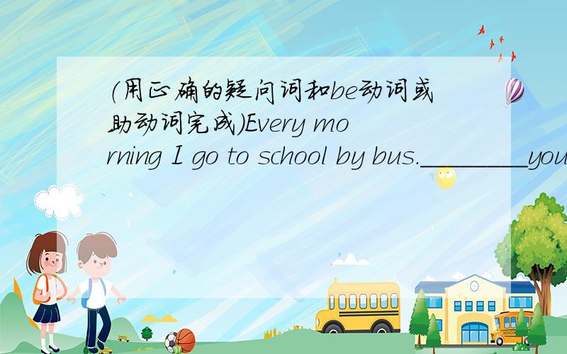 （用正确的疑问词和be动词或助动词完成）Every morning I go to school by bus.________you go to school?My school is very far from my home .____your school from your home?We have one hour to have lunch.__-you have for lunch?We always hav