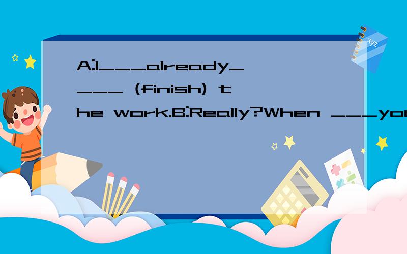 A:I___already____ (finish) the work.B:Really?When ___you___(finish)it?
